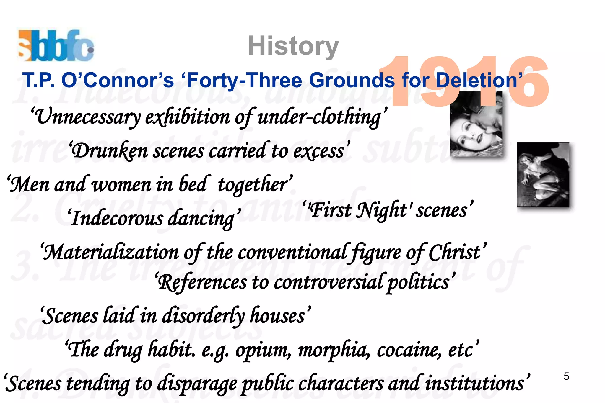 1916
                            History
  1. Indecorous, under-clothing’ and
                                ambiguous
  T.P. O’Connor’s ‘Forty-Three Grounds for Deletion’
   ‘Unnecessary exhibition of
  irreverent titlestoand subtitles
        ‘Drunken scenes carried excess’
 ‘Men and women in bed together’
  2. Cruelty to animals scenes’
        ‘Indecorous dancing’         ‘'First Night'
    ‘Materialization of the conventional figure of Christ’
  3. The irreverent treatment of
                   ‘References to controversial politics’

  sacred subjects morphia, cocaine, etc’
    ‘Scenes laid in disorderly houses’
       ‘The drug habit. e.g. opium,
  4. Drunken scenes carried to
‘Scenes tending to disparage public characters and institutions’   5
 