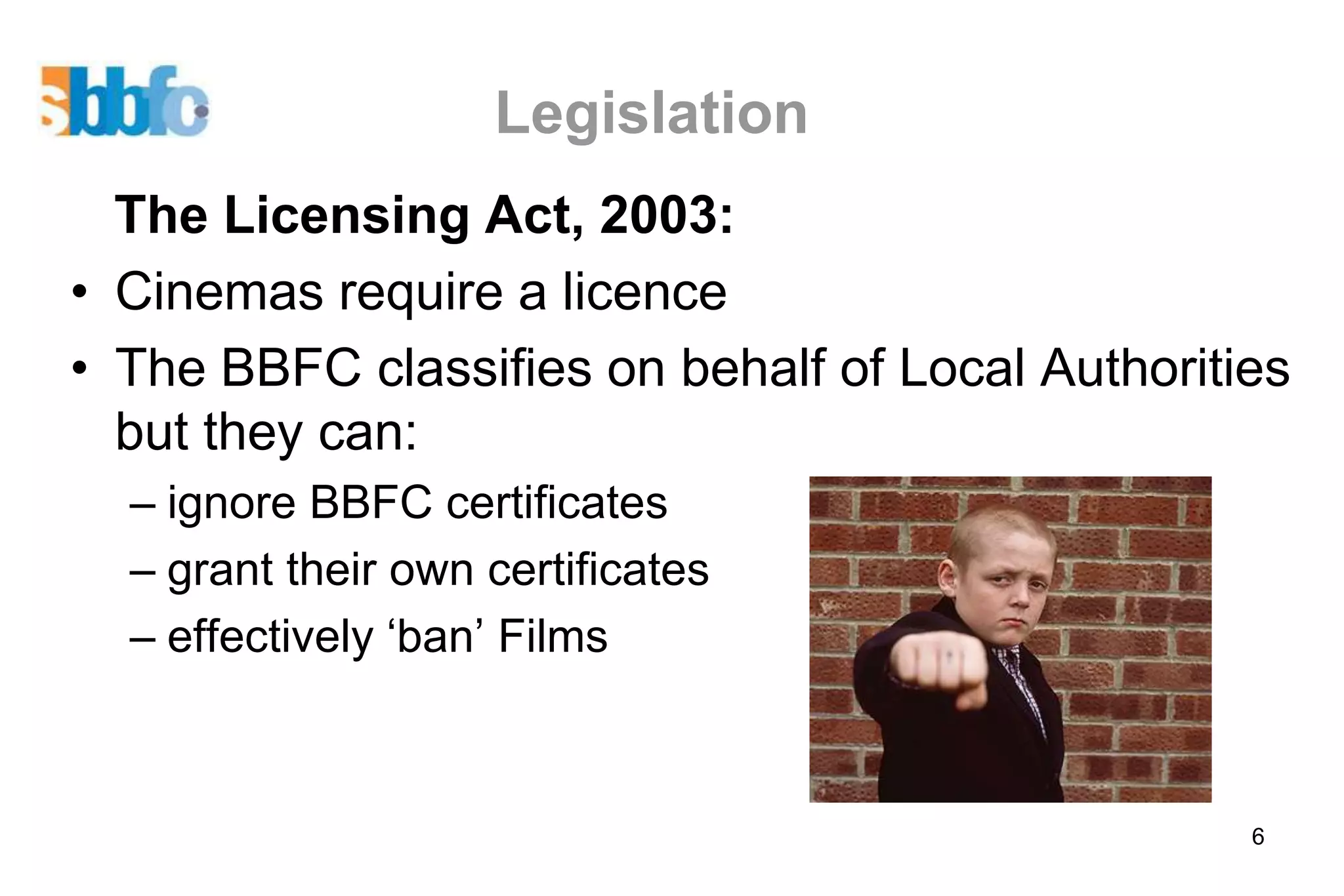 Legislation
  The Licensing Act, 2003:
• Cinemas require a licence
• The BBFC classifies on behalf of Local Authorities
  but they can:
  – ignore BBFC certificates
  – grant their own certificates
  – effectively ‘ban’ Films



                                                  6
 