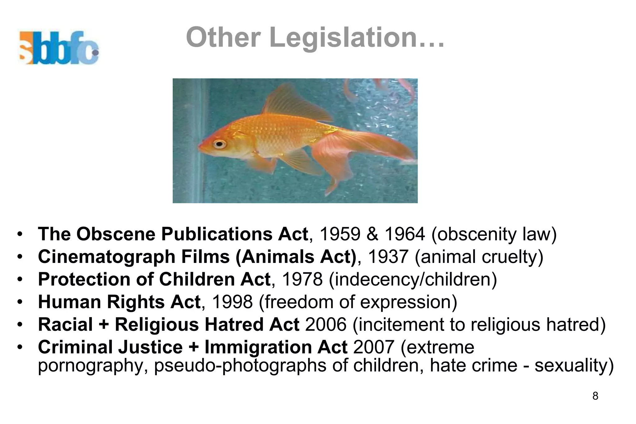 Other Legislation…




•   The Obscene Publications Act, 1959 & 1964 (obscenity law)
•   Cinematograph Films (Animals Act), 1937 (animal cruelty)
•   Protection of Children Act, 1978 (indecency/children)
•   Human Rights Act, 1998 (freedom of expression)
•   Racial + Religious Hatred Act 2006 (incitement to religious hatred)
•   Criminal Justice + Immigration Act 2007 (extreme
    pornography, pseudo-photographs of children, hate crime - sexuality)
                                                                     8
 