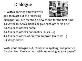 Dialogue
• With a partner, you will write
and then act out the following
dialogue: You are meeting a new friend for the first time:
1.) Say hello! Shake hands or give each other “la bise”
2.) Ask each other’s name
3.) Ask each other’s nationality (Tu es …?)
4.) Ask each other where you are from (Tu es de ...)
5.) Say goodbye

Write your dialogue out, check your spelling, and practice
for the class. Can you do it without looking at your paper?
 