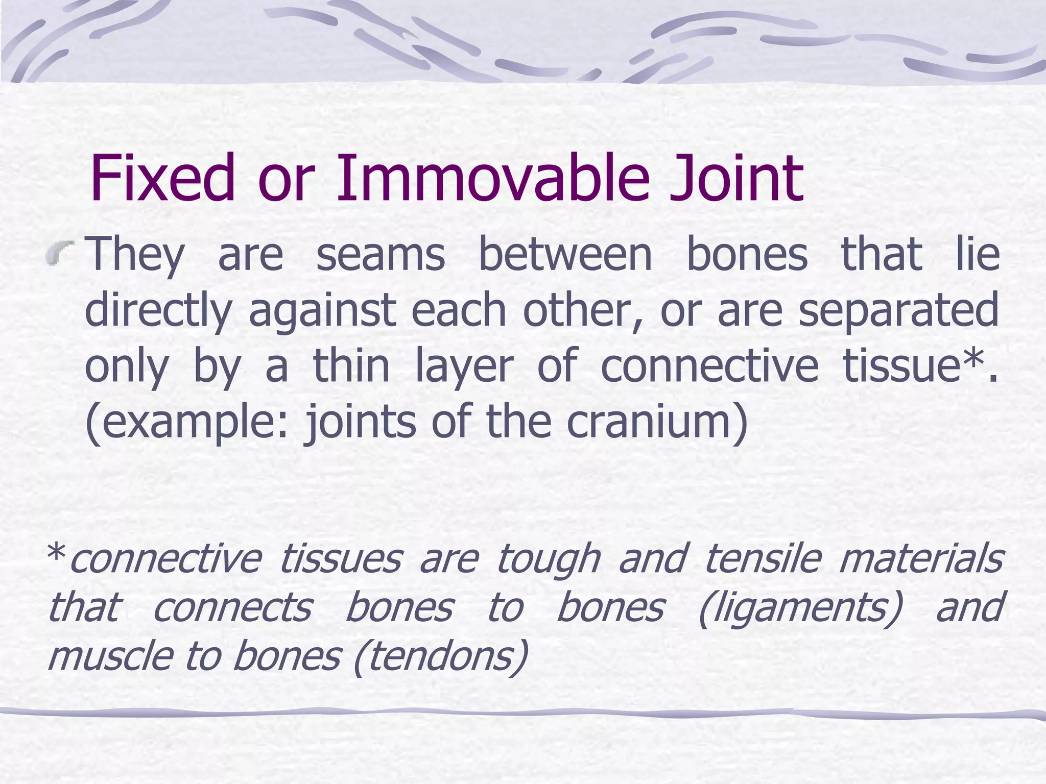 Fixed or Immovable Joint
They are seams between bones that lie
directly against each other, or are separated
only by a thin layer of connective tissue*.
(example: joints of the cranium)
*connective tissues are tough and tensile materials
that connects bones to bones (ligaments) and
muscle to bones (tendons)
 