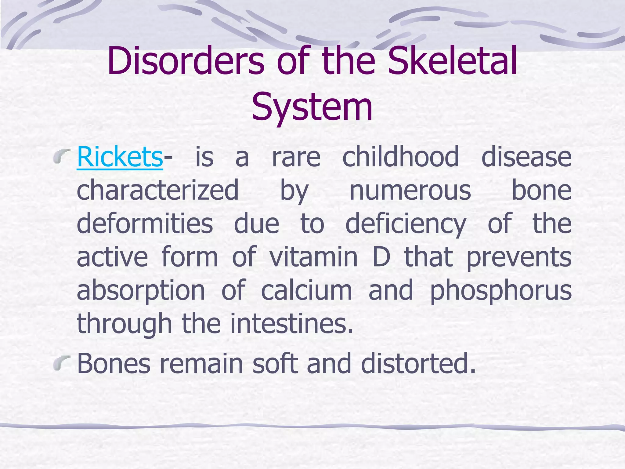 Disorders of the Skeletal
System
Rickets- is a rare childhood disease
characterized by numerous bone
deformities due to deficiency of the
active form of vitamin D that prevents
absorption of calcium and phosphorus
through the intestines.
Bones remain soft and distorted.
 