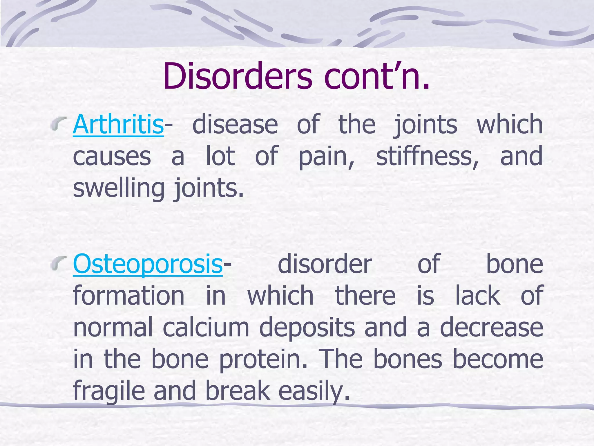 Disorders cont’n.
Arthritis- disease of the joints which
causes a lot of pain, stiffness, and
swelling joints.
Osteoporosis- disorder of bone
formation in which there is lack of
normal calcium deposits and a decrease
in the bone protein. The bones become
fragile and break easily.
 