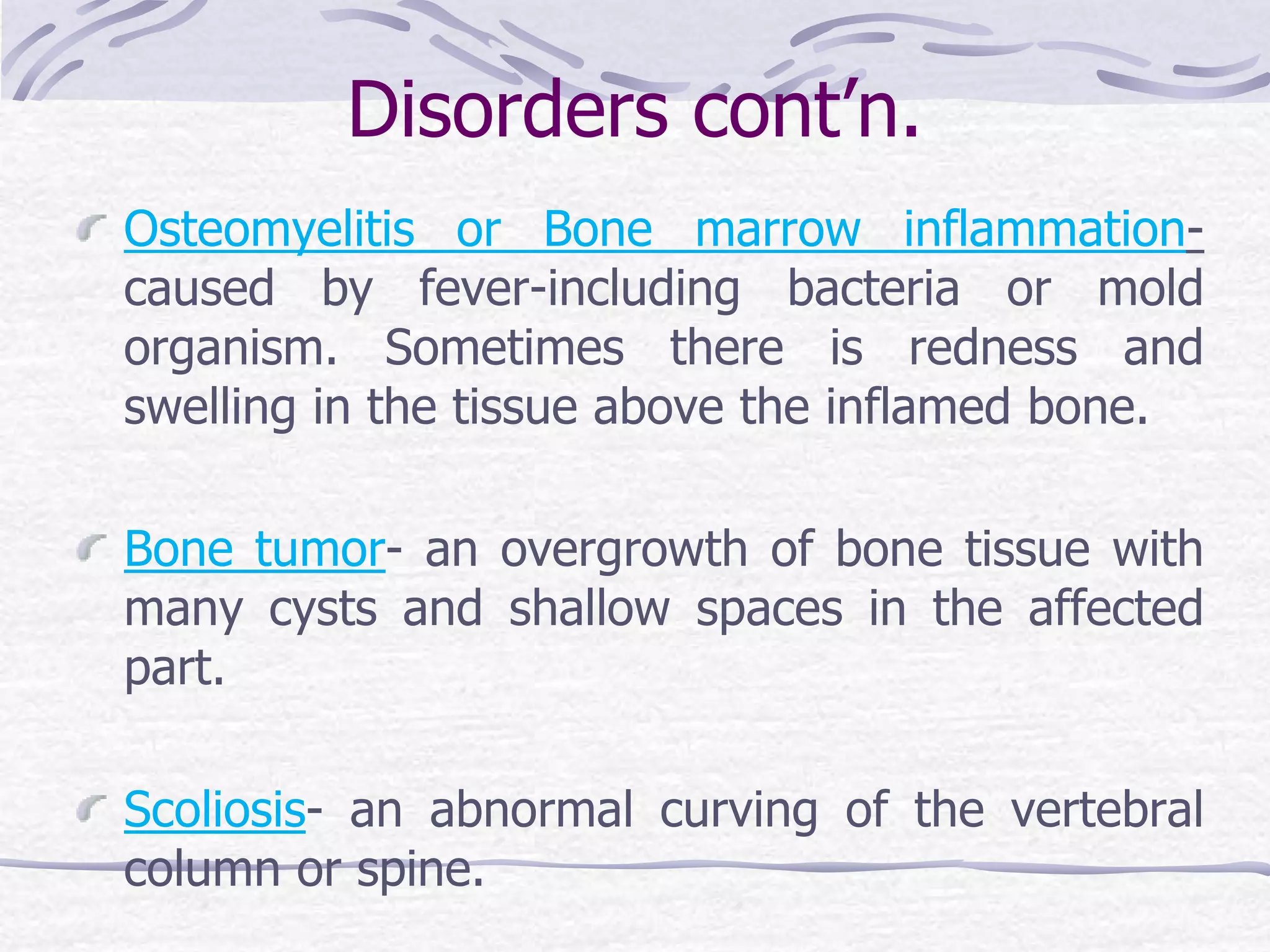 Disorders cont’n.
Osteomyelitis or Bone marrow inflammation-
caused by fever-including bacteria or mold
organism. Sometimes there is redness and
swelling in the tissue above the inflamed bone.
Bone tumor- an overgrowth of bone tissue with
many cysts and shallow spaces in the affected
part.
Scoliosis- an abnormal curving of the vertebral
column or spine.
 
