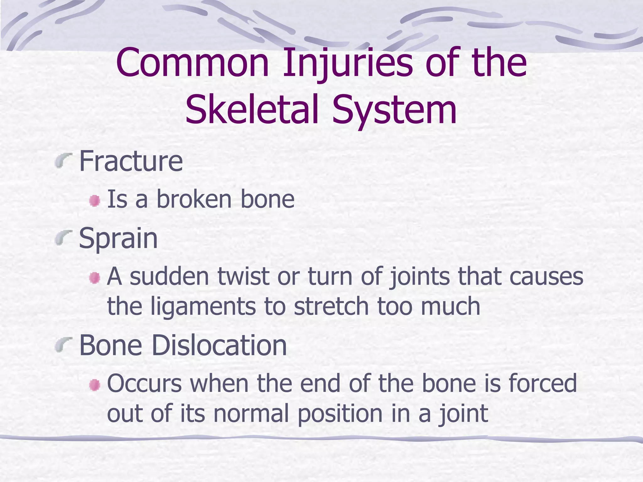 Common Injuries of the
Skeletal System
Fracture
Is a broken bone
Sprain
A sudden twist or turn of joints that causes
the ligaments to stretch too much
Bone Dislocation
Occurs when the end of the bone is forced
out of its normal position in a joint
 