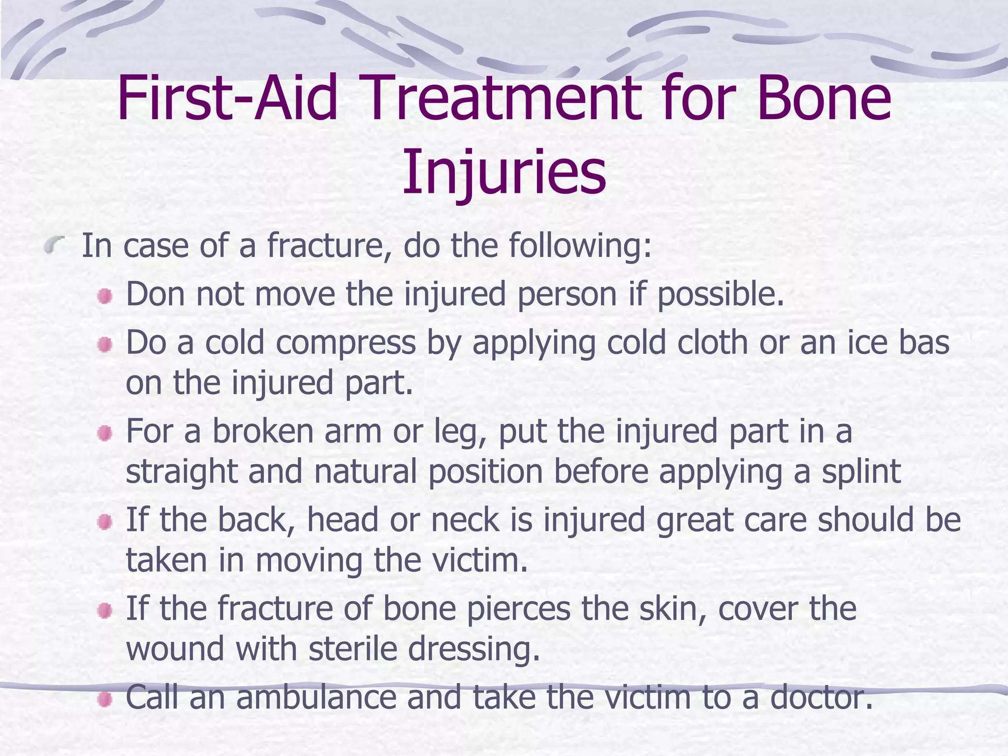 First-Aid Treatment for Bone
Injuries
In case of a fracture, do the following:
Don not move the injured person if possible.
Do a cold compress by applying cold cloth or an ice bas
on the injured part.
For a broken arm or leg, put the injured part in a
straight and natural position before applying a splint
If the back, head or neck is injured great care should be
taken in moving the victim.
If the fracture of bone pierces the skin, cover the
wound with sterile dressing.
Call an ambulance and take the victim to a doctor.
 