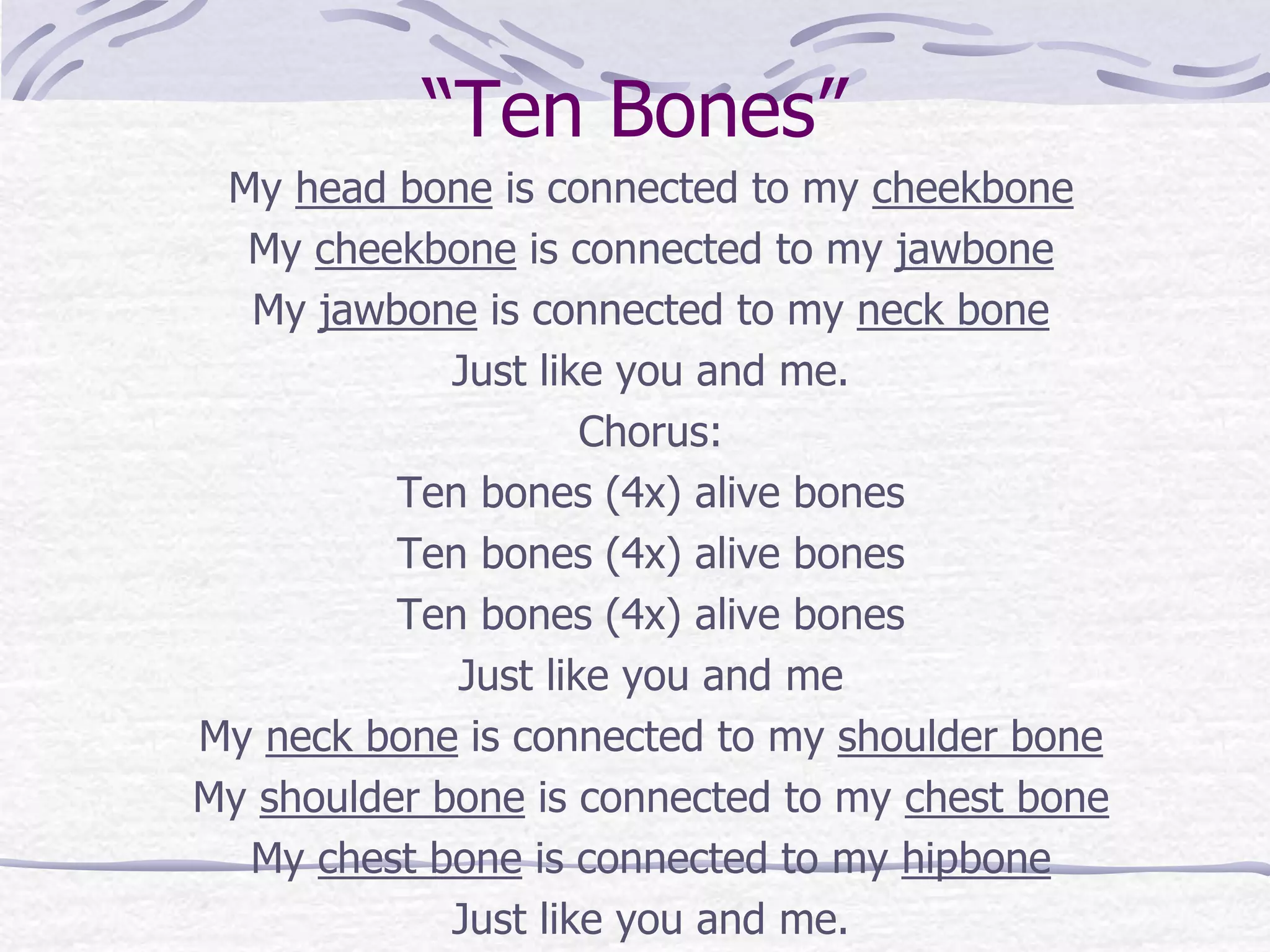“Ten Bones”
My head bone is connected to my cheekbone
My cheekbone is connected to my jawbone
My jawbone is connected to my neck bone
Just like you and me.
Chorus:
Ten bones (4x) alive bones
Ten bones (4x) alive bones
Ten bones (4x) alive bones
Just like you and me
My neck bone is connected to my shoulder bone
My shoulder bone is connected to my chest bone
My chest bone is connected to my hipbone
Just like you and me.
 
