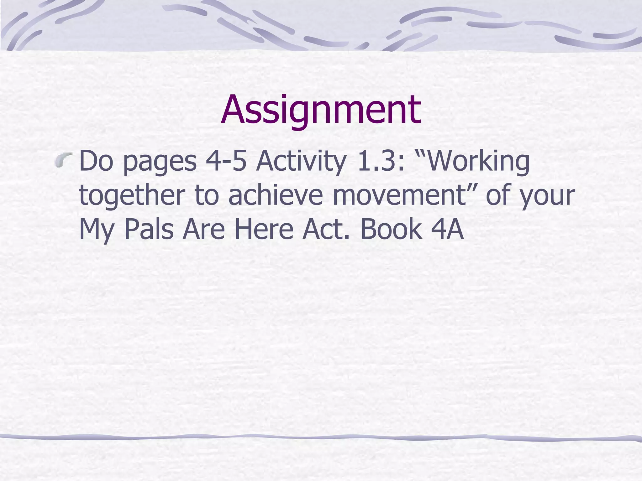 Assignment
Do pages 4-5 Activity 1.3: “Working
together to achieve movement” of your
My Pals Are Here Act. Book 4A
 
