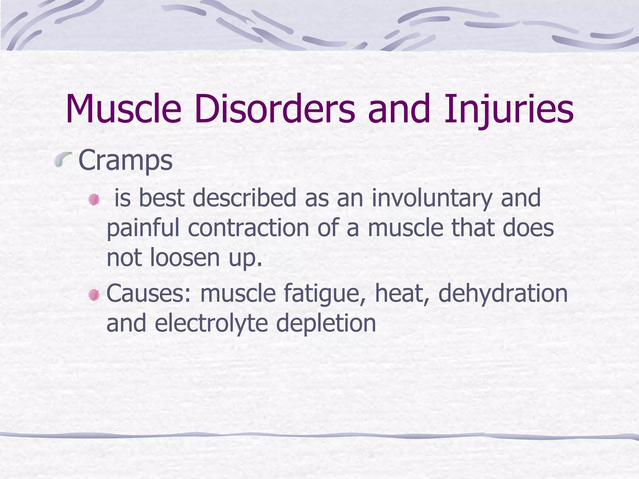 Muscle Disorders and Injuries
Cramps
is best described as an involuntary and
painful contraction of a muscle that does
not loosen up.
Causes: muscle fatigue, heat, dehydration
and electrolyte depletion
 