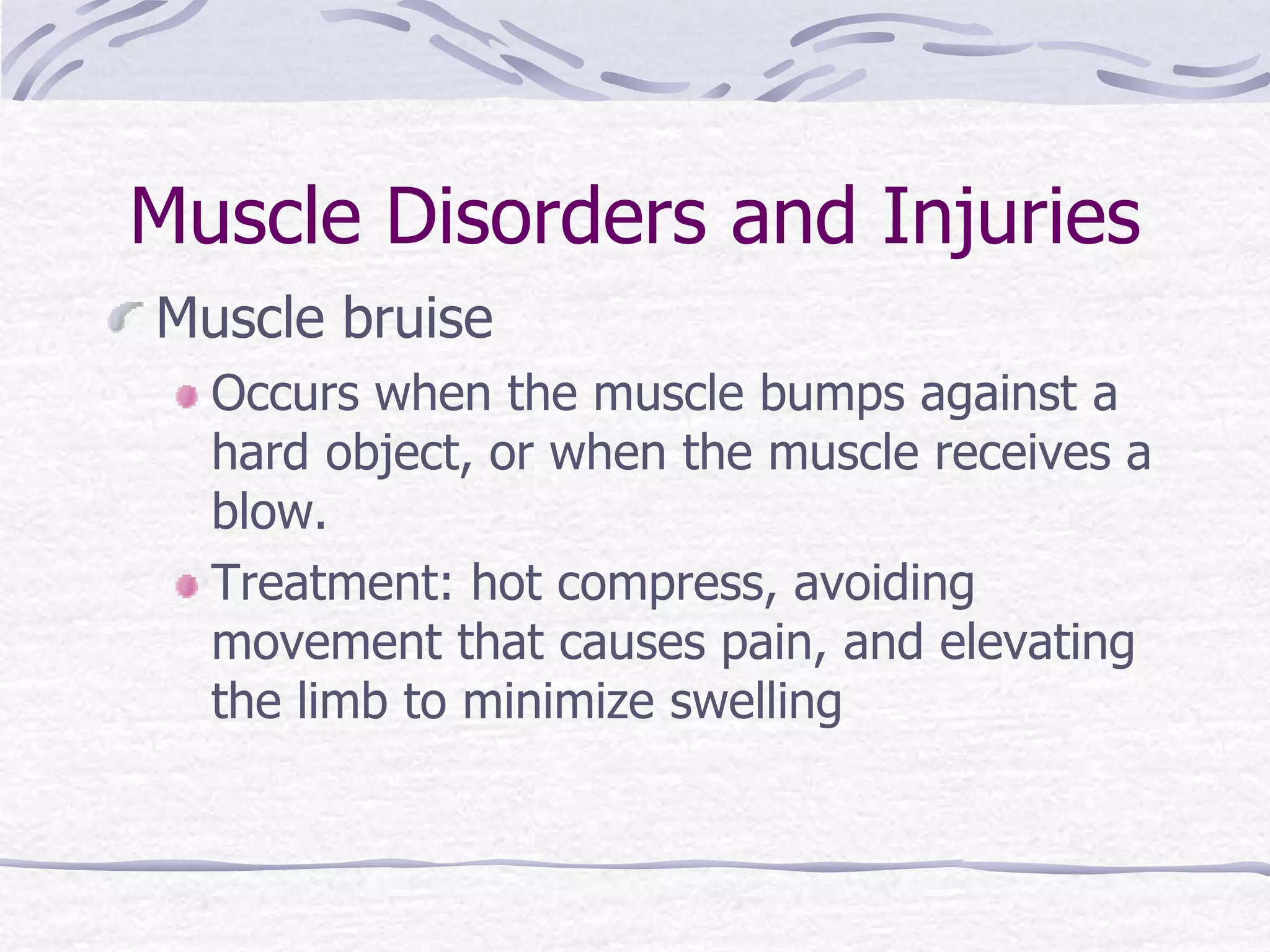 Muscle Disorders and Injuries
Muscle bruise
Occurs when the muscle bumps against a
hard object, or when the muscle receives a
blow.
Treatment: hot compress, avoiding
movement that causes pain, and elevating
the limb to minimize swelling
 