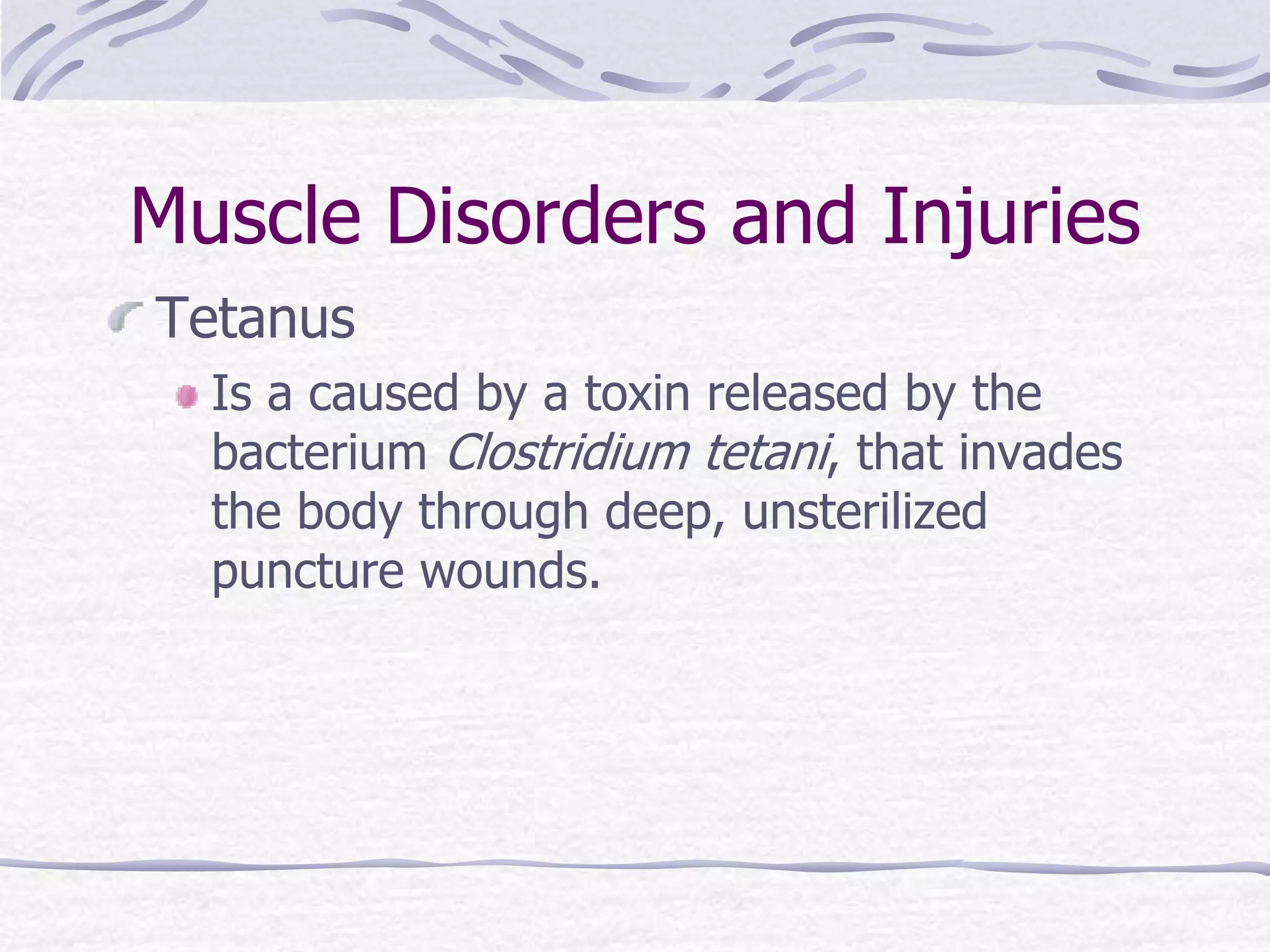 Muscle Disorders and Injuries
Tetanus
Is a caused by a toxin released by the
bacterium Clostridium tetani, that invades
the body through deep, unsterilized
puncture wounds.
 
