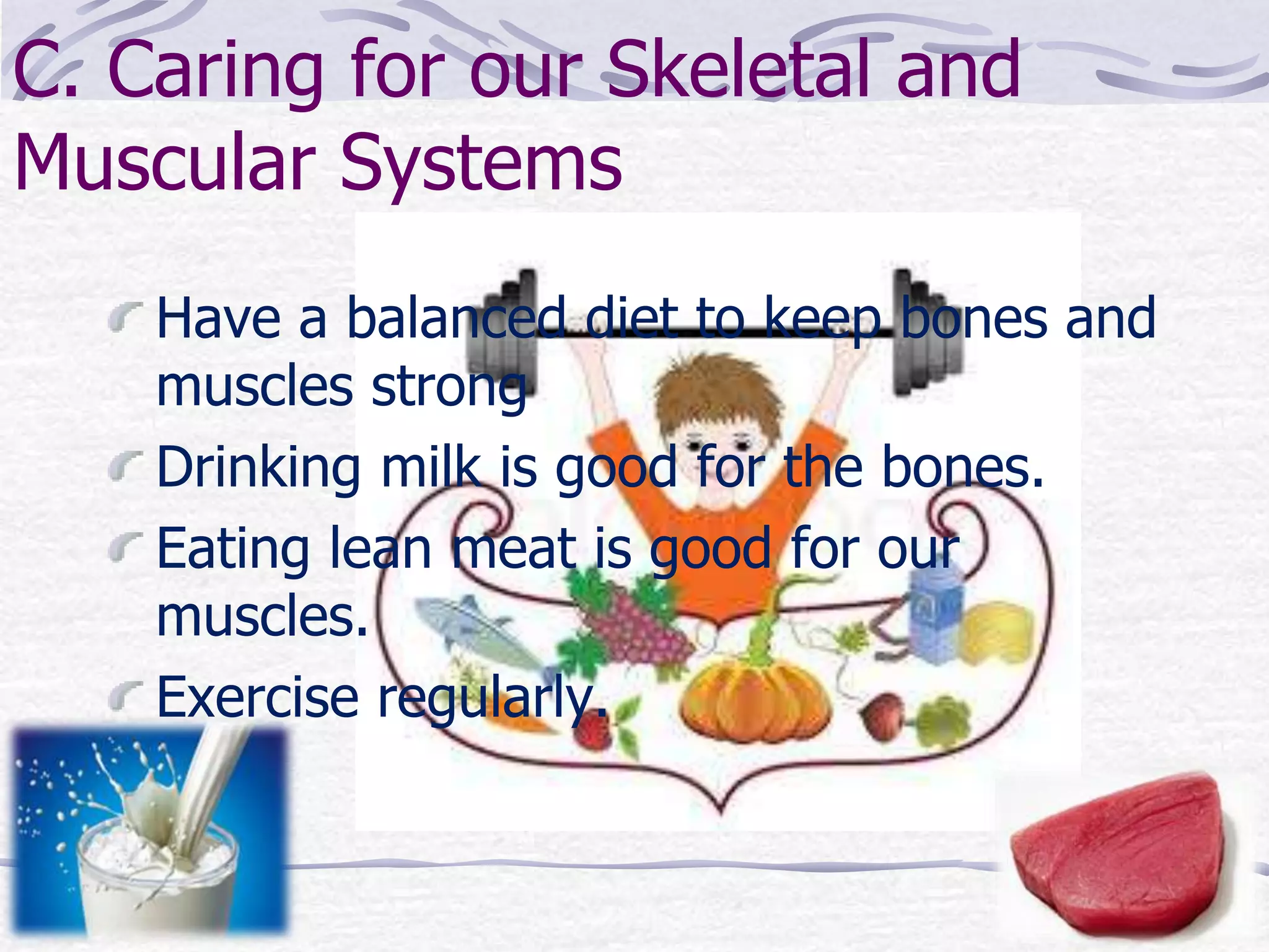 C. Caring for our Skeletal and
Muscular Systems
Have a balanced diet to keep bones and
muscles strong
Drinking milk is good for the bones.
Eating lean meat is good for our
muscles.
Exercise regularly.
 