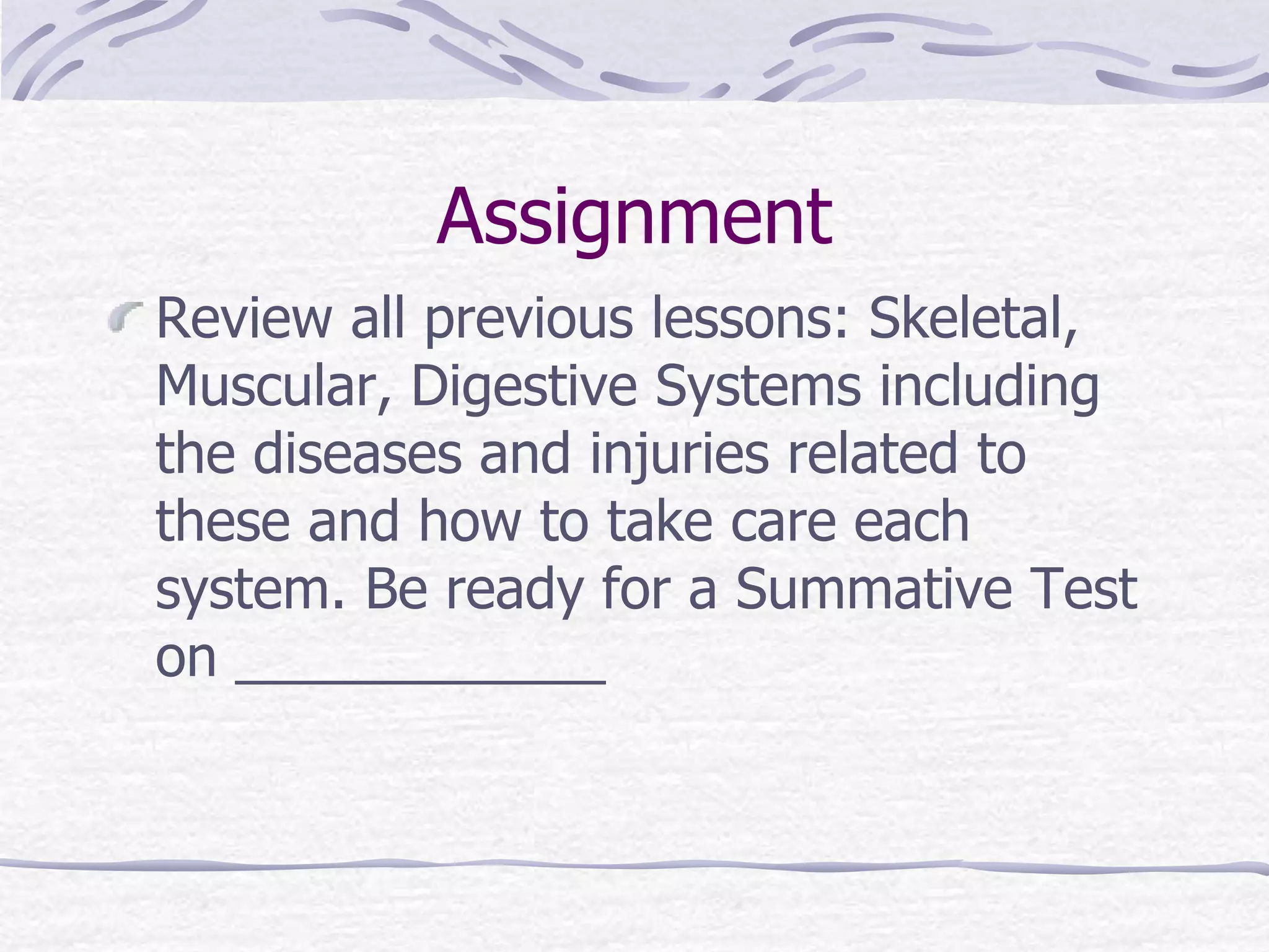 Assignment
Review all previous lessons: Skeletal,
Muscular, Digestive Systems including
the diseases and injuries related to
these and how to take care each
system. Be ready for a Summative Test
on ____________
 