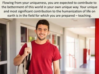 Flowing from your uniqueness, you are expected to contribute to
the betterment of this world in your own unique way. Your unique
and most significant contribution to the humanization of life on
earth is in the field for which you are prepared – teaching.
 