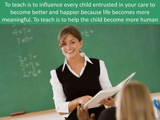 To teach is to influence every child entrusted in your care to
become better and happier because life becomes more
meaningful. To teach is to help the child become more human
 