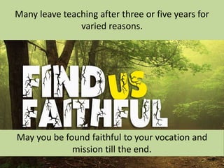 Many leave teaching after three or five years for
varied reasons.
May you be found faithful to your vocation and
mission till the end.
 