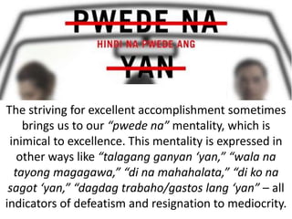 The striving for excellent accomplishment sometimes
brings us to our “pwede na” mentality, which is
inimical to excellence. This mentality is expressed in
other ways like “talagang ganyan ‘yan,” “wala na
tayong magagawa,” “di na mahahalata,” “di ko na
sagot ‘yan,” “dagdag trabaho/gastos lang ‘yan” – all
indicators of defeatism and resignation to mediocrity.
 