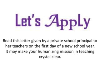 Read this letter given by a private school principal to
her teachers on the first day of a new school year.
It may make your humanizing mission in teaching
crystal clear.
 