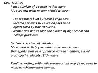 Dear Teacher:
I am a survivor of a concentration camp.
My eyes saw what no man should witness:
- Gas chambers built by learned engineers.
- Children poisoned by educated physicians.
- Infants killed by trained nurses.
- Women and babies shot and burned by high school and
college graduates.
So, I am suspicious of education.
My request is: Help your students become human.
Your efforts must never produce learned monsters, skilled
psychopaths, educated Eichmanns.
Reading, writing, arithmetic are important only if they serve to
make our children more human.
 