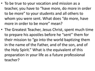 • To be true to your vocation and mission as a
teacher, you have to “have more, do more in order
to be more” to your students and all others to
whom you were sent. What does “do more, have
more in order to be more” mean?
• The Greatest Teacher, Jesus Christ, spent much time
to prepare his apostles before he “sent” them for
their mission to “go into the world baptizing them
in the name of the Father, and of the son, and of
the Holy Spirit.” What is the equivalent of this
preparation in your life as a future professional
teacher?
 