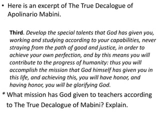 • Here is an excerpt of The True Decalogue of
Apolinario Mabini.
Third. Develop the special talents that God has given you,
working and studying according to your capabilities, never
straying from the path of good and justice, in order to
achieve your own perfection, and by this means you will
contribute to the progress of humanity: thus you will
accomplish the mission that God himself has given you in
this life, and achieving this, you will have honor, and
having honor, you will be glorifying God.
* What mission has God given to teachers according
to The True Decalogue of Mabini? Explain.
 