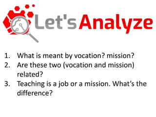 1. What is meant by vocation? mission?
2. Are these two (vocation and mission)
related?
3. Teaching is a job or a mission. What’s the
difference?
 