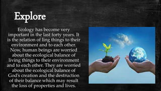 Explore
Ecology has become very
important in the last forty years. It
is the relation of ling things to their
environment and to each other.
Now, human beings are worried
about the ecological balance of
living things to their environment
and to each other. They are worried
about the ecological balance of
God’s creation and the destruction
of their balance which may result
the loss of properties and lives.
 