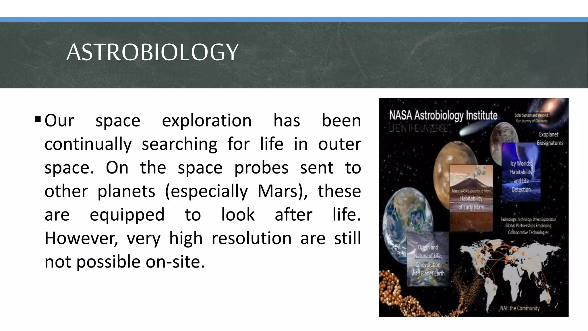 ASTROBIOLOGY
Our space exploration has been
continually searching for life in outer
space. On the space probes sent to
other planets (especially Mars), these
are equipped to look after life.
However, very high resolution are still
not possible on-site.
 