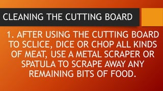 CLEANING THE CUTTING BOARD
1. AFTER USING THE CUTTING BOARD
TO SCLICE, DICE OR CHOP ALL KINDS
OF MEAT, USE A METAL SCRAPER OR
SPATULA TO SCRAPE AWAY ANY
REMAINING BITS OF FOOD.
 