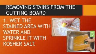 REMOVING STAINS FROM THE
CUTTING BOARD
1. WET THE
STAINED AREA WITH
WATER AND
SPRINKLE IT WITH
KOSHER SALT.
 