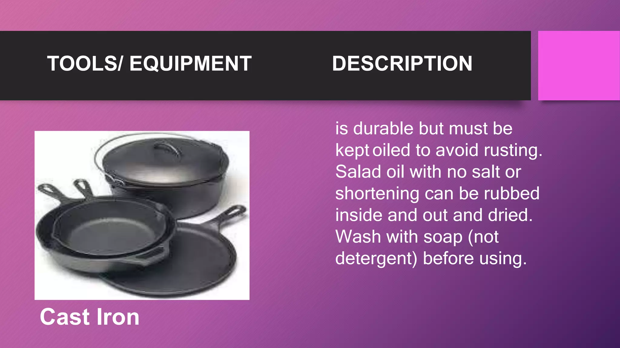 TOOLS/ EQUIPMENT DESCRIPTION
is durable but must be
kept oiled to avoid rusting.
Salad oil with no salt or
shortening can be rubbed
inside and out and dried.
Wash with soap (not
detergent) before using.
Cast Iron
 