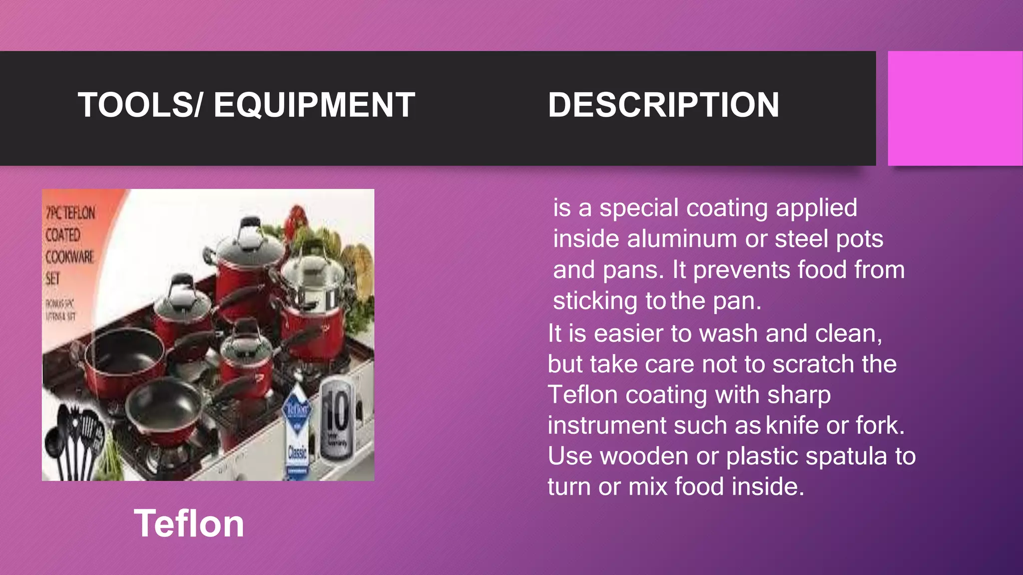 TOOLS/ EQUIPMENT DESCRIPTION
is a special coating applied
inside aluminum or steel pots
and pans. It prevents food from
sticking tothe pan.
It is easier to wash and clean,
but take care not to scratch the
Teflon coating with sharp
instrument such asknife or fork.
Use wooden or plastic spatula to
turn or mix food inside.
Teflon
 