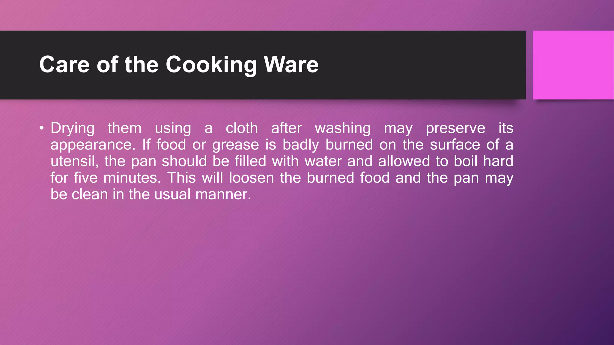 Care of the Cooking Ware
• Drying them using a cloth after washing may preserve its
appearance. If food or grease is badly burned on the surface of a
utensil, the pan should be filled with water and allowed to boil hard
for five minutes. This will loosen the burned food and the pan may
be clean in the usual manner.
 