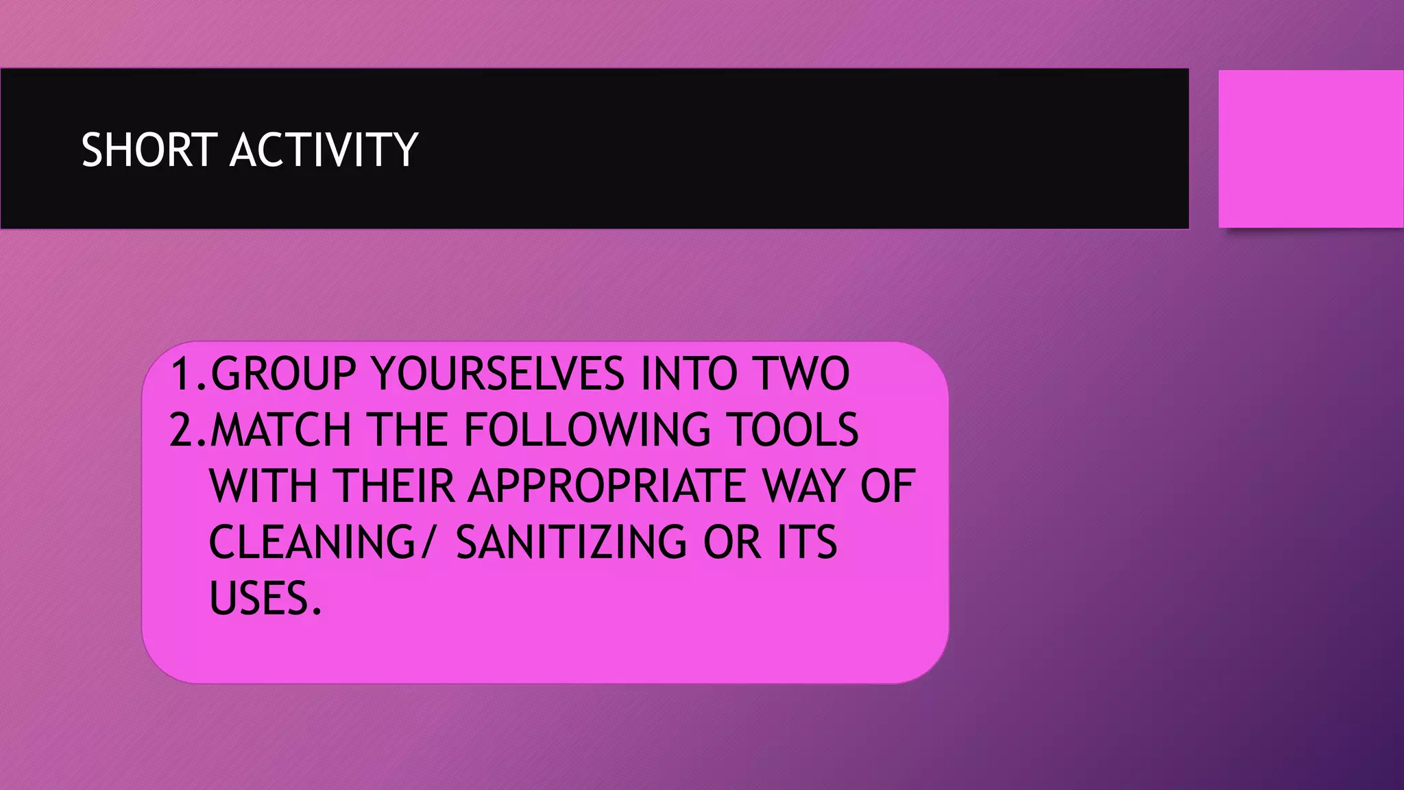 SHORT ACTIVITY
1.GROUP YOURSELVES INTO TWO
2.MATCH THE FOLLOWING TOOLS
WITH THEIR APPROPRIATE WAY OF
CLEANING/ SANITIZING OR ITS
USES.
 