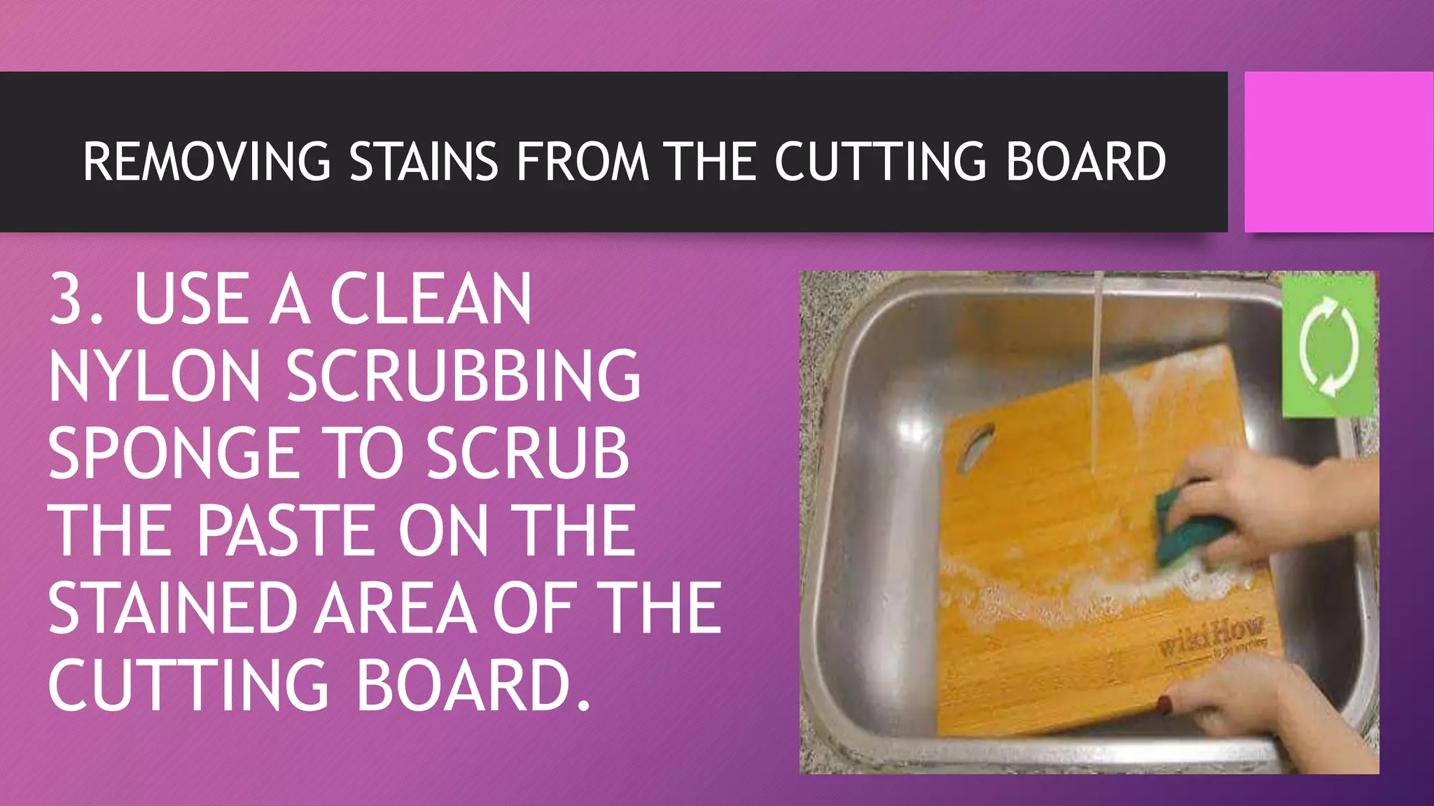 REMOVING STAINS FROM THE CUTTING BOARD
3. USE A CLEAN
NYLON SCRUBBING
SPONGE TO SCRUB
THE PASTE ON THE
STAINED AREA OF THE
CUTTING BOARD.
 