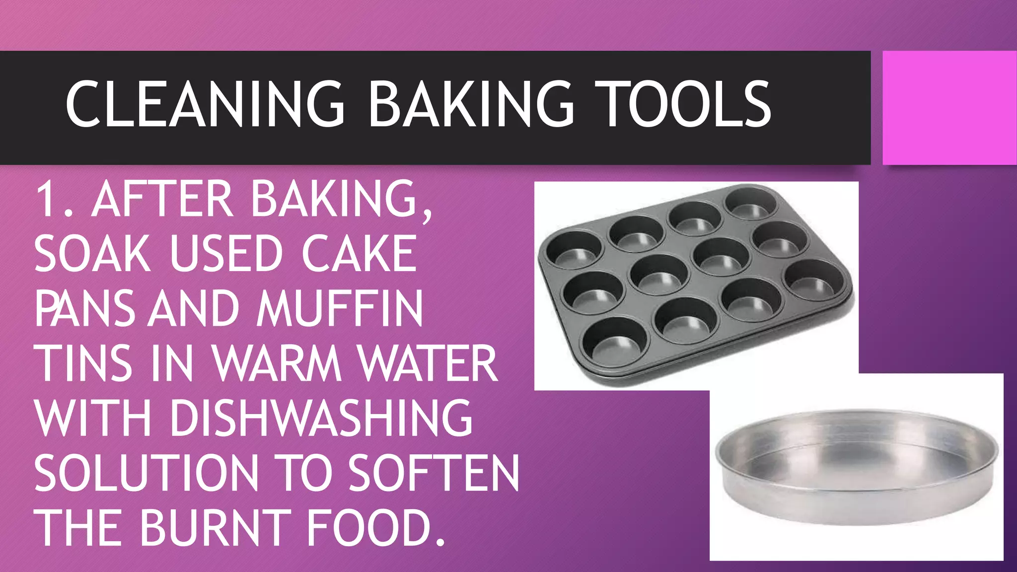 CLEANING BAKING TOOLS
1. AFTER BAKING,
SOAK USED CAKE
P
ANS AND MUFFIN
TINS IN WARM WATER
WITH DISHWASHING
SOLUTION TO SOFTEN
THE BURNT FOOD.
 