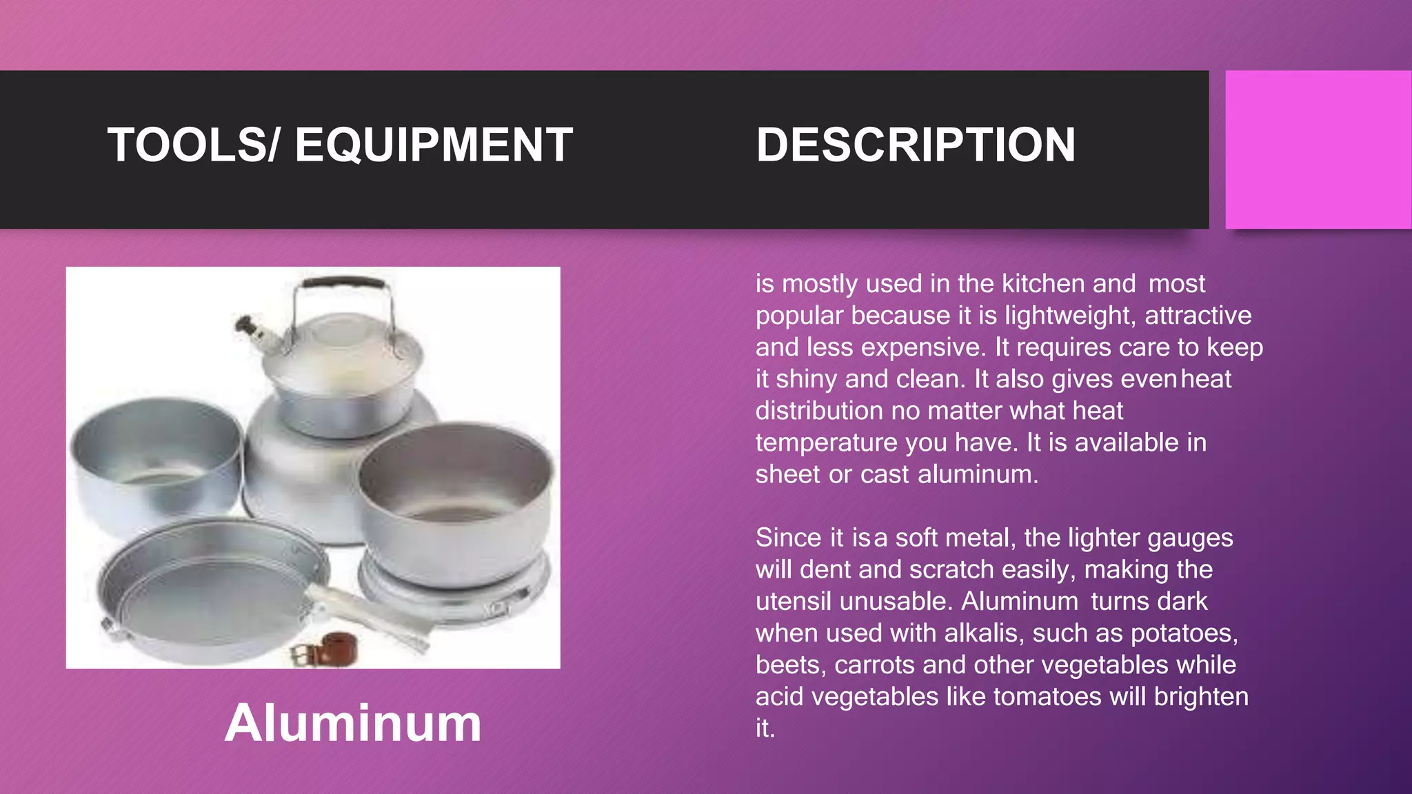 TOOLS/ EQUIPMENT DESCRIPTION
is mostly used in the kitchen and most
popular because it is lightweight, attractive
and less expensive. It requires care to keep
it shiny and clean. It also gives evenheat
distribution no matter what heat
temperature you have. It is available in
sheet or cast aluminum.
Since it isa soft metal, the lighter gauges
will dent and scratch easily, making the
utensil unusable. Aluminum turns dark
when used with alkalis, such as potatoes,
beets, carrots and other vegetables while
acid vegetables like tomatoes will brighten
it.
Aluminum
 