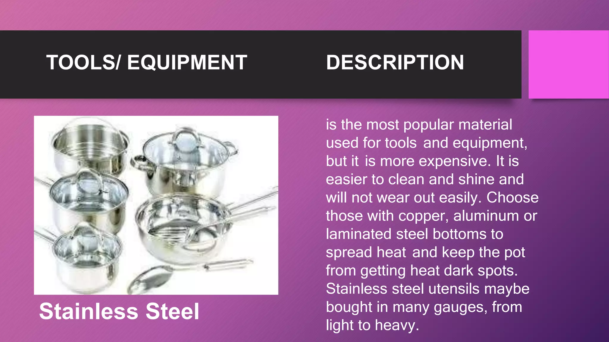 TOOLS/ EQUIPMENT DESCRIPTION
is the most popular material
used for tools and equipment,
but it is more expensive. It is
easier to clean and shine and
will not wear out easily. Choose
those with copper, aluminum or
laminated steel bottoms to
spread heat and keep the pot
from getting heat dark spots.
Stainless steel utensils maybe
bought in many gauges, from
light to heavy.
Stainless Steel
 