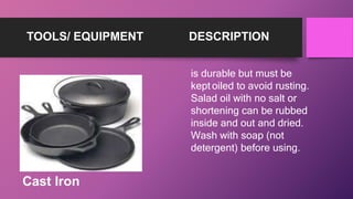 TOOLS/ EQUIPMENT DESCRIPTION
is durable but must be
kept oiled to avoid rusting.
Salad oil with no salt or
shortening can be rubbed
inside and out and dried.
Wash with soap (not
detergent) before using.
Cast Iron
 
