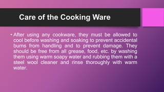 Care of the Cooking Ware
• After using any cookware, they must be allowed to
cool before washing and soaking to prevent accidental
burns from handling and to prevent damage. They
should be free from all grease, food, etc. by washing
them using warm soapy water and rubbing them with a
steel wool cleaner and rinse thoroughly with warm
water.
 