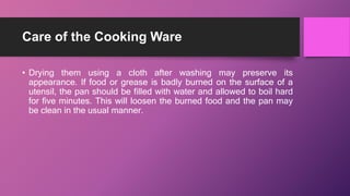 Care of the Cooking Ware
• Drying them using a cloth after washing may preserve its
appearance. If food or grease is badly burned on the surface of a
utensil, the pan should be filled with water and allowed to boil hard
for five minutes. This will loosen the burned food and the pan may
be clean in the usual manner.
 