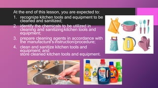 At the end of this lesson, you are expected to:
1. recognize kitchen tools and equipment to be
cleaned and sanitized;
2. identify the chemicals to be utilized in
cleaning and sanitizingkitchen tools and
equipment;
3. prepare cleaning agents in accordance with
the manufacture’sinstruction/procedure;
4. clean and sanitize kitchen tools and
equipment; and
store cleaned kitchen tools and equipment.
 