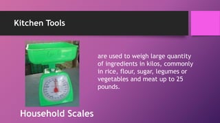 Kitchen Tools
are used to weigh large quantity
of ingredients in kilos, commonly
in rice, flour, sugar, legumes or
vegetables and meat up to 25
pounds.
Household Scales
 