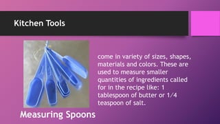 Kitchen Tools
come in variety of sizes, shapes,
materials and colors. These are
used to measure smaller
quantities of ingredients called
for in the recipe like: 1
tablespoon of butter or 1⁄4
teaspoon of salt.
Measuring Spoons
 