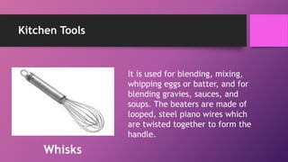 Kitchen Tools
It is used for blending, mixing,
whipping eggs or batter, and for
blending gravies, sauces, and
soups. The beaters are made of
looped, steel piano wires which
are twisted together to form the
handle.
Whisks
 