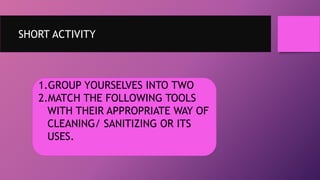 SHORT ACTIVITY
1.GROUP YOURSELVES INTO TWO
2.MATCH THE FOLLOWING TOOLS
WITH THEIR APPROPRIATE WAY OF
CLEANING/ SANITIZING OR ITS
USES.
 