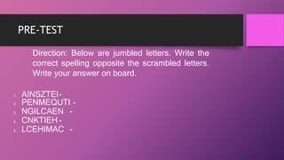 PRE-TEST
Direction: Below are jumbled letters. Write the
correct spelling opposite the scrambled letters.
Write your answer on board.
1. AINSZTEI-
2. PENMEQUTI -
3. NGILCAEN -
4. CNKTIEH -
5. LCEHIMAC -
 