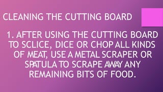 CLEANING THE CUTTING BOARD
1. AFTER USING THE CUTTING BOARD
TO SCLICE, DICE OR CHOP ALL KINDS
OF MEAT
, USE A METAL SCRAPER OR
SP
ATULA TO SCRAPE AWA
Y ANY
REMAINING BITS OF FOOD.
 