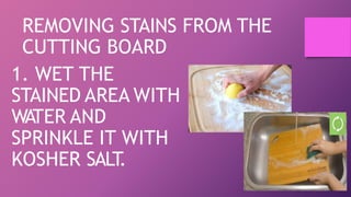 REMOVING STAINS FROM THE
CUTTING BOARD
1. WET THE
STAINED AREA WITH
WATER AND
SPRINKLE IT WITH
KOSHER SALT
.
 