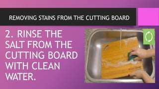 REMOVING STAINS FROM THE CUTTING BOARD
2. RINSE THE
SALT FROM THE
CUTTING BOARD
WITH CLEAN
WATER.
 